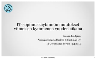 IT-sopimuskäytännön muutokset
viimeisen kymmenen vuoden aikana
Jaakko Lindgren
Asianajotoimisto Castrén & Snellman Oy
IT Governance Forum 19.3.2014
© Castrén & Snellman 1
 