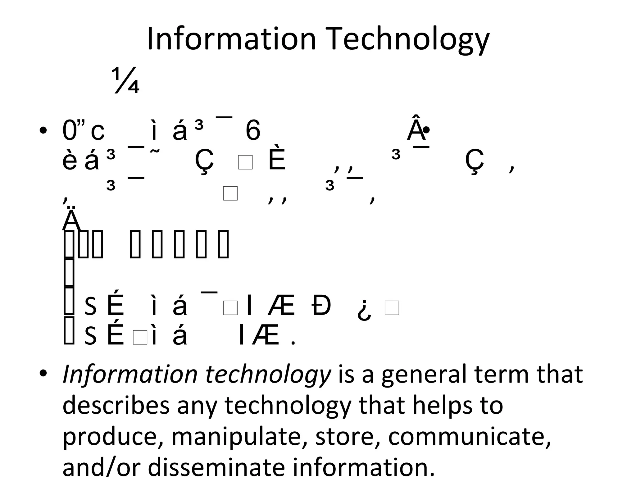 Information Technology   තොරතුරු තාක්‍ෂණය තොරතුරු තාක්ෂණය තොරතුරු පරිවර්තනය කරන ,  ගබඩා කරන ,  ආරක්ෂා කරන ,  සකසන ,  සම්ප්‍රේෂණය කරන සහ ‍තොරතුරු ආරක්ෂිතව නැවත ලබා දෙන විද්‍යුත් පරිගණක හා පරිගණක මෘදුකාංග සමග සම්බන්ධ වේ .  Information technology  is a general term that describes any technology that helps to produce, manipulate, store, communicate, and/or disseminate information. 