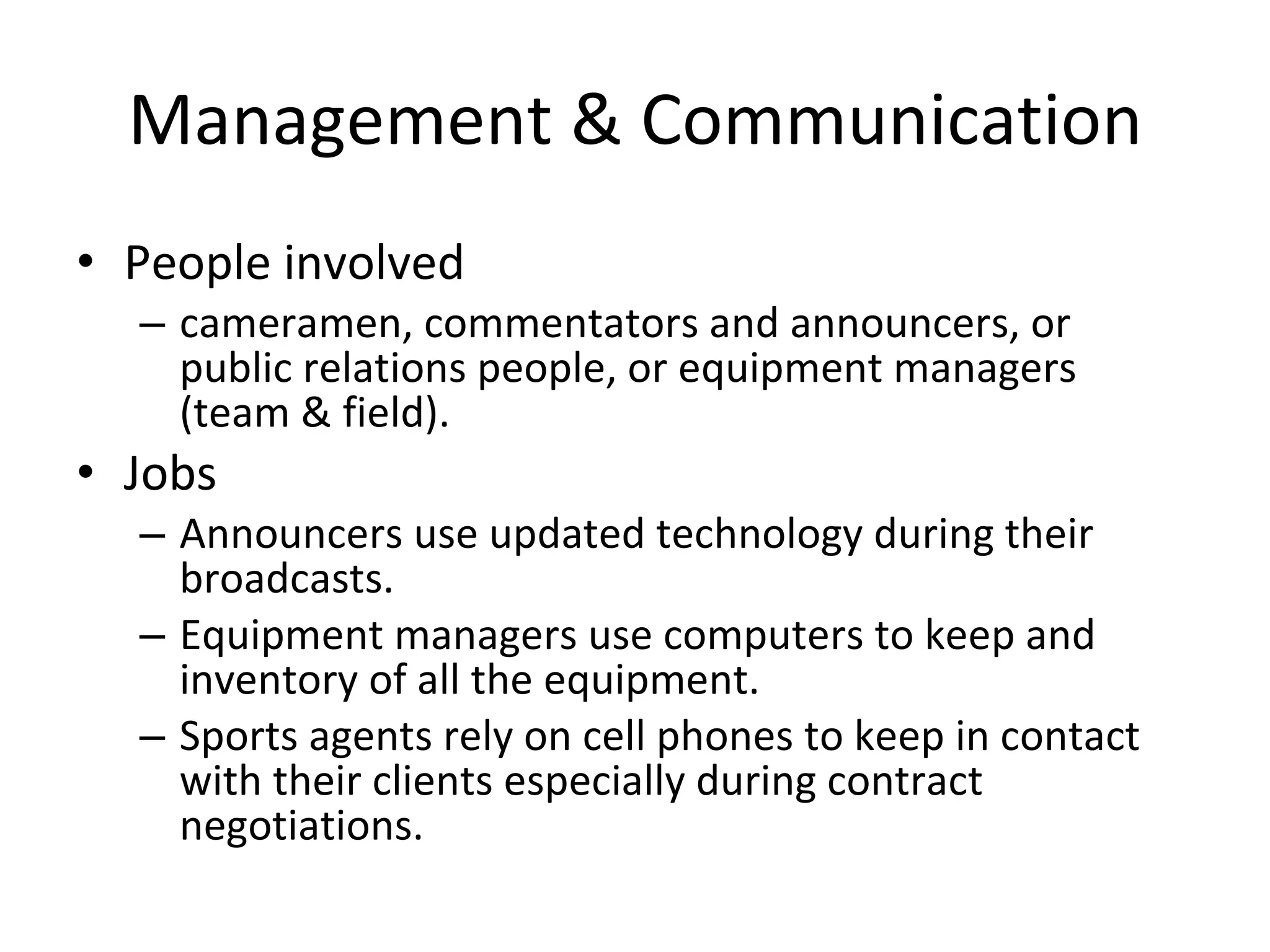 Management & Communication People involved cameramen, commentators and announcers, or public relations people, or equipment managers (team & field). Jobs Announcers use updated technology during their broadcasts.  Equipment managers use computers to keep and inventory of all the equipment.  Sports agents rely on cell phones to keep in contact with their clients especially during contract negotiations. 