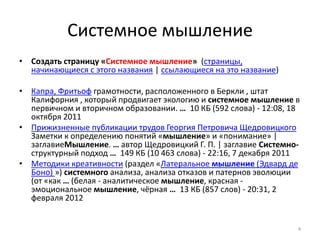 Системное мышление
• Создать страницу «Системное мышление» (страницы,
  начинающиеся с этого названия | ссылающиеся на это название)

• Капра, Фритьоф грамотности, расположенного в Беркли , штат
  Калифорния , который продвигает экологию и системное мышление в
  первичном и вторичном образовании. … 10 КБ (592 слова) - 12:08, 18
  октября 2011
• Прижизненные публикации трудов Георгия Петровича Щедровицкого
  Заметки к определению понятий «мышление» и «понимание» |
  заглавиеМышление. … автор Щедровицкий Г. П. | заглавие Системно-
  структурный подход … 149 КБ (10 463 слова) - 22:16, 7 декабря 2011
• Методики креативности (раздел «Латеральное мышление (Эдвард де
  Боно) ») системного анализа, анализа отказов и патернов эволюции
  (от «как … (белая - аналитическое мышление, красная -
  эмоциональное мышление, чёрная … 13 КБ (857 слов) - 20:31, 2
  февраля 2012


                                                                   4
 