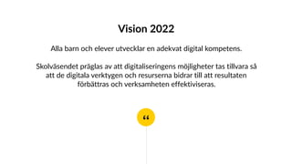 “
Vision 2022
Alla barn och elever utvecklar en adekvat digital kompetens.
Skolväsendet präglas av att digitaliseringens möjligheter tas tillvara så
att de digitala verktygen och resurserna bidrar till att resultaten
förbättras och verksamheten effektiviseras.
 