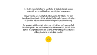 “
I ett allt mer digitaliserat samhälle är det viktigt att skolan
bidrar till att utveckla elevernas digitala kompetens.
Eleverna ska ges möjlighet att utveckla förståelse för och
förmåga att använda digital teknik för lärande, kommunikation,
skapande, informationsbearbetning och problemlösning.
De ska ges möjlighet att utveckla ett kritiskt och ansvarsfullt
förhållningssätt för att kunna värdera information, förstå risker
och se möjligheter, samt att ta ansvar för sitt eget handlande
vid användning av digitala medier.
 