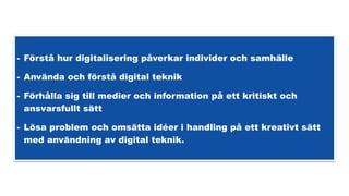 - Förstå hur digitalisering påverkar individer och samhälle
- Använda och förstå digital teknik
- Förhålla sig till medier och information på ett kritiskt och
ansvarsfullt sätt
- Lösa problem och omsätta idéer i handling på ett kreativt sätt
med användning av digital teknik.
 