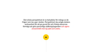 “
Det etiska perspektivet är av betydelse för många av de
frågor som tas upp i skolan. Perspektivet ska prägla skolans
verksamhet för att ge grund för och främja elevernas
förmåga att göra personliga ställningstaganden och agera
ansvarsfullt mot sig själv och andra.
 
