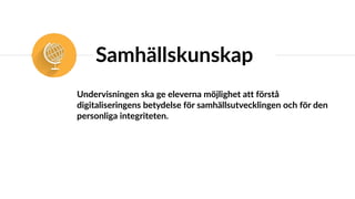 Samhällskunskap
Undervisningen ska ge eleverna möjlighet att förstå
digitaliseringens betydelse för samhällsutvecklingen och för den
personliga integriteten.
 