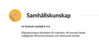 Samhällskunskap
Ur Centralt innehåll år 4-6
Digitaliseringens betydelse för individen, till exempel ökade
möjligheter till kommunikation och elektronisk handel.
 
