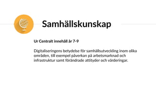 Samhällskunskap
Ur Centralt innehåll år 7-9
Digitaliseringens betydelse för samhällsutveckling inom olika
områden, till exempel påverkan på arbetsmarknad och
infrastruktur samt förändrade attityder och värderingar.
 
