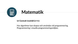 Matematik
Ur Centralt innehåll år 4-6
Hur algoritmer kan skapas och användas vid programmering.
Programmering i visuella programmeringsmiljöer.
 