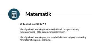 Matematik
Ur Centralt innehåll år 7-9
Hur algoritmer kan skapas och användas vid programmering.
Programmering i olika programmeringsmiljöer.
Hur algoritmer kan skapas, testas och förbättras vid programmering
för matematisk problemlösning.
 