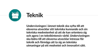 Teknik
Undervisningen i ämnet teknik ska syfta till att
eleverna utvecklar sitt tekniska kunnande och sin
tekniska medvetenhet så att de kan orientera sig
och agera i en teknikintensiv värld. Undervisningen
ska bidra till att eleverna utvecklar intresse för
teknik och förmåga att ta sig an tekniska
utmaningar på ett medvetet och innovativt sätt.
 