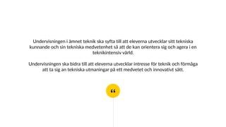 “
Undervisningen i ämnet teknik ska syfta till att eleverna utvecklar sitt tekniska
kunnande och sin tekniska medvetenhet så att de kan orientera sig och agera i en
teknikintensiv värld.
Undervisningen ska bidra till att eleverna utvecklar intresse för teknik och förmåga
att ta sig an tekniska utmaningar på ett medvetet och innovativt sätt.
 