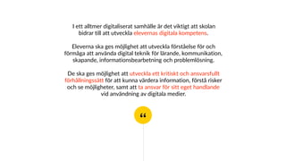 “
I ett alltmer digitaliserat samhälle är det viktigt att skolan
bidrar till att utveckla elevernas digitala kompetens.
Eleverna ska ges möjlighet att utveckla förståelse för och
förmåga att använda digital teknik för lärande, kommunikation,
skapande, informationsbearbetning och problemlösning.
De ska ges möjlighet att utveckla ett kritiskt och ansvarsfullt
förhållningssätt för att kunna värdera information, förstå risker
och se möjligheter, samt att ta ansvar för sitt eget handlande
vid användning av digitala medier.
 