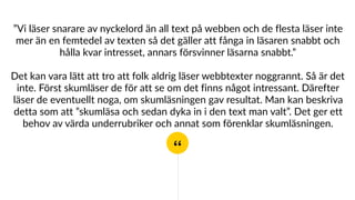 “
”Vi läser snarare av nyckelord än all text på webben och de flesta läser inte
mer än en femtedel av texten så det gäller att fånga in läsaren snabbt och
hålla kvar intresset, annars försvinner läsarna snabbt.”
Det kan vara lätt att tro att folk aldrig läser webbtexter noggrannt. Så är det
inte. Först skumläser de för att se om det finns något intressant. Därefter
läser de eventuellt noga, om skumläsningen gav resultat. Man kan beskriva
detta som att ”skumläsa och sedan dyka in i den text man valt”. Det ger ett
behov av värda underrubriker och annat som förenklar skumläsningen.
 