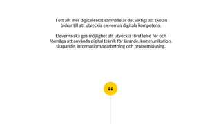 “
I ett allt mer digitaliserat samhälle är det viktigt att skolan
bidrar till att utveckla elevernas digitala kompetens.
Eleverna ska ges möjlighet att utveckla förståelse för och
förmåga att använda digital teknik för lärande, kommunikation,
skapande, informationsbearbetning och problemlösning.
 