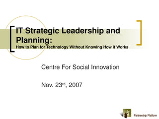 IT Strategic Leadership and 
Planning:  
How to Plan for Technology Without Knowing How it Works 




            Centre For Social Innovation

            Nov. 23rd, 2007