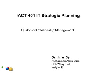 Customer Relationship Management    IACT 401 IT Strategic Planning Seminar By Nurhazman Abdul Aziz Hoh Whay, Loh Imtiyaz R. 