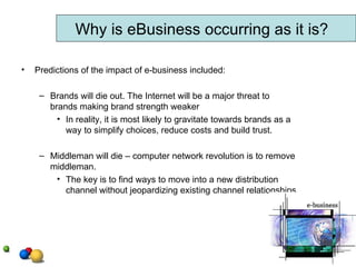 Predictions of the impact of e-business included: Brands will die out. The Internet will be a major threat to brands making brand strength weaker In reality, it is most likely to gravitate towards brands as a way to simplify choices, reduce costs and build trust.  Middleman will die – computer network revolution is to remove middleman.  The key is to find ways to move into a new distribution channel without jeopardizing existing channel relationships. Why is eBusiness occurring as it is? 
