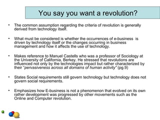 The common assumption regarding the criteria of revolution is generally derived from technology itself.  What must be considered is whether the occurrences of e-business  is driven by technology itself or the changes occurring in business management and how it affects the use of technology.  Makes reference to Manuel Castells who was a professor of Sociology at the University of California, Berkey. He stressed that revolutions are influenced not only by the technologies impact but rather characterized by their “ pervasiveness across all domains of human activity”  (pg.9)  States Social requirements still govern technology but technology does not govern social requirements.  Emphasizes how E-business is not a phenomenon that evolved on its own rather development was progressed by other movements such as the Online and Computer revolution.  You say you want a revolution? 
