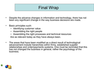 Despite the advance changes in information and technology, there has not been any significant change in the way business decisions are made.  Basic principles such: Identifying customer value Assembling the right people Assembling the right processes and technical resources Are as relevant today as they have always been.  The areas that have been modified as a direct result of technological advancement include hierarchies within firms, established supplier relationships and order/payments systems. One must be reminded that this has not changed the business in general, rather the psychology of the business.  Final Wrap 