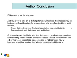 E-Business is not for everyone As B2C is yet to take off to its full potential, E-Business  businesses may not be the most feasible option for organisations who are after short term profit rewards. Brands that revolve around Emotional associations may adapt better to  e-Business than brands that rely on facts and beliefs.  Coltman stresses the Media attention that surrounds e-Business can often be misleading. World renown online businesses such as Amazon.com and e-Bay represent specialised categories and to not represent how E-business is an ideal solution that all organisations should invest in.  Author Conclusion 