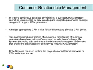 In today's competitive business environment, a successful CRM strategy cannot be implemented by only installing and integrating a software package designed to support CRM processes.  A holistic approach to CRM is vital for an efficient and effective CRM policy. This approach includes training of employees, modification of business processes based on customers' needs and an adoption of relevant IT-systems (including soft- and maybe hardware) and/or usage of IT-Services that enable the organization or company to follow its CRM strategy.  CRM-Services can even replace the acquisition of additional hardware or CRM software-Licence.  Customer Relationship Management 