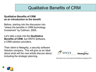Qualitative Benefits of CRM Before, starting into the discussion into “ where the benefits in CRM technology Investment” by Coltman, 2005. Let’s take a look into the  Qualitative  Benefits of CRM , but ONYX Software, a CRM solution providers. Their client is Netegrity, a security software Solution company. This will give us an ideal about what will the next article discuss about, Including the strategic planning. http://www.onyx.com/customers/video/library/netegrity/?id=6 Qualitative Benefits of CRM as an introduction to the benefit 