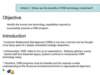 Article 2 Objective Identify the human and technology capabilities required to  successfully execute a CRM program Introduction Customer Relationship Management (CRM) is not only a tool but can be thought of as being apart of a deeply embedded strategic disposition. Unfortunately, CRM  failed to live up to expectations.  Software glitches, poorly trained staff and disparate legacy systems continue to characterize CRM  technology today. Therefore, CRM programs must be feasible and this requires a wider understanding of the structural and behavioral limits to organizational alignment. Article 2 : Where are the benefits of CRM technology investment? 