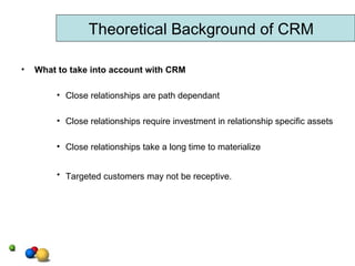 What to take into account with CRM Close relationships are path dependant Close relationships require investment in relationship specific assets Close relationships take a long time to materialize Targeted customers may not be receptive.   Theoretical Background of CRM 