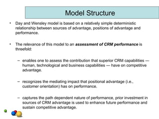 Day and Wensley model is based on a relatively simple deterministic relationship between sources of advantage, positions of advantage and performance. The relevance of this model to an  assessment of CRM performance  is threefold: enables one to assess the contribution that superior CRM capabilities ― human, technological and business capabilities ― have on competitive advantage. recognizes the mediating impact that positional advantage (i.e., customer orientation) has on performance. captures the path dependent nature of performance, prior investment in sources of CRM advantage is used to enhance future performance and sustain competitive advantage. Model Structure 