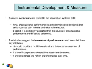 Business  performance  is central to the information systems field: First, organizational performance is a multidimensional construct that encompasses both internal and external measures. Second, it is commonly accepted that the causes of organizational performance are difficult to determine. Past studies suggest that  measures of performance   need to exhibit three key attributes: it should provide a multidimensional and balanced assessment of performance. it should incorporate a competitive assessment element, it should address the notion of performance over time. Instrumental Development & Measure 