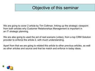 We are going to cover 2 article by Tim Coltman, linking up the strategic viewpoint from both articles why Customer Relationships Management is important in an IT strategic planning. We are also going to used the aid of real scenario (video), from a top CRM Solution provider to enforce the article 2, with much understanding. Apart from that we are going to related this article to other previous articles, as well as other articles and source and that be match and enforce in today ideas.  Objective of this seminar 