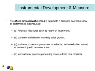 This  three-dimensional method  is applied to a balanced scorecard view of performance that includes:  (a) Financial measures such as return on investment,  (b) customer satisfaction including sales growth,  (c) business process improvement as reflected in the reduction in cost of transacting with customers, and (d) innovation or success generating revenue from new products. Instrumental Development & Measure 