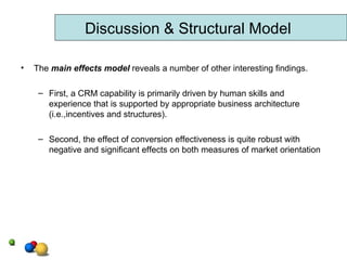 The  main effects model  reveals a number of other interesting findings. First, a CRM capability is primarily driven by human skills and experience that is supported by appropriate business architecture (i.e.,incentives and structures). Second, the effect of conversion effectiveness is quite robust with negative and significant effects on both measures of market orientation Discussion & Structural Model 