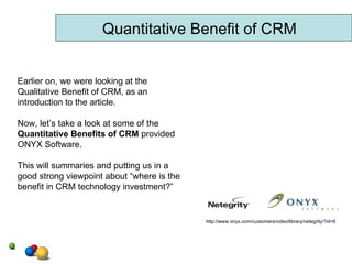 Quantitative Benefit of CRM Earlier on, we were looking at the Qualitative Benefit of CRM, as an introduction to the article. Now, let’s take a look at some of the  Quantitative Benefits of CRM  provided ONYX Software.  This will summaries and putting us in a good strong viewpoint about “where is the  benefit in CRM technology investment?”  http://www.onyx.com/customers/video/library/netegrity/?id=6 