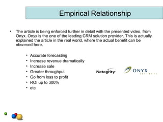 The article is being enforced further in detail with the presented video, from Onyx. Onyx is the one of the leading CRM solution provider. This is actually explained the article in the real world, where the actual benefit can be observed here.  Accurate forecasting Increase revenue dramatically Increase sale Greater throughput Go from loss to profit ROI up to 300% etc Empirical Relationship 