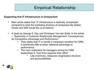 Empirical Relationship Main article states that “IT infrastructure is relatively unimportant compared to what the marketing divisions of companies like Siebel, Oracle and SAP would like us to believe.” A study by George S. Day and Christoper Van den Bulte, in the article –  “Superiority in Customer Relationship Management: Consequences for Competitive Advantage and Performance”. They states that IT is merely a necessary condition for CRM, it contributes little to either relational advantage or performance. The main implication for managers aiming for CRM leaderships is “how firms organize their effort”  Like incentives, measures oragnisation structure  and accountabilities.  Supporting that IT Infrastructure is Unimportant 