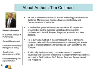 About Author : Tim Coltman He has published more than 20 articles in leading journals such as  California Management Review ,  Advances in Strategy  and  Communications of the ACM . In the last five years he has written more than 40 papers and presented at leading business schools and international conferences in the US, France, Singapore, Australia and New Zealand.  He is currently involved in pioneer research that is combining choice models and information acceleration to investigate a wide range of practical problems for companies such as Motorola and Westpac.  Additionally, he has recently completed research projects in ebusiness and customer relationship management for organisations such as the SAS institute, SAP, Fairfax Business Research and MIS magazine.  Research Interests e-Business Strategy & Performance Project Management Customer Relationship Management (CRM) Supply chain Manamgement (SCM) Choice modelling and experimentation  