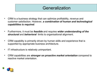 Generalization CRM is a business strategy that can optimize profitability, revenue and customer satisfaction. However,  a combination of human and technological capabilities is required .  Furthermore, it must be  feasible  and requires  wider understanding of the structural  and  behavioral   limits to organisational alignment. CRM capability is primarily driven by human skills and experience that is supported by appropriate business architecture. IT infrastructure is relatively unimportant. CRM capabilities are  stronger on proactive market orientation  compared to reactive market orientation. 