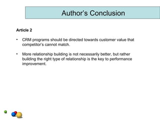 Author’s Conclusion Article 2 CRM programs should be directed towards customer value that competitor’s cannot match. More relationship building is not necessarily better, but rather building the right type of relationship is the key to performance improvement.  