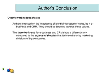 Author’s Conclusion Overview from both articles Author’s stressed on the importance of identifying customer value, be it e-business and CRM. They should be targeted towards these values. The  theories-in-use  for e-business and CRM show a different story compared to the  espoused theories   that techno-elite or by marketing divisions of big companies. 