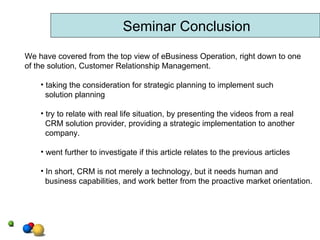 Seminar Conclusion We have covered from the top view of eBusiness Operation, right down to one of the solution, Customer Relationship Management. taking the consideration for strategic planning to implement such  solution planning try to relate with real life situation, by presenting the videos from a real CRM solution provider, providing a strategic implementation to another company. went further to investigate if this article relates to the previous articles  In short, CRM is not merely a technology, but it needs human and business capabilities, and work better from the proactive market orientation. 