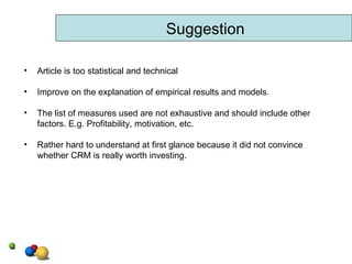 Suggestion Article is too statistical and technical Improve on the explanation of empirical results and models. The list of measures used are not exhaustive and should include other factors. E.g. Profitability, motivation, etc. Rather hard to understand at first glance because it did not convince whether CRM is really worth investing. 