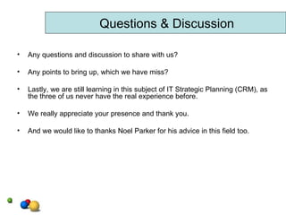 Any questions and discussion to share with us? Any points to bring up, which we have miss? Lastly, we are still learning in this subject of IT Strategic Planning (CRM), as the three of us never have the real experience before. We really appreciate your presence and thank you. And we would like to thanks Noel Parker for his advice in this field too. Questions & Discussion 