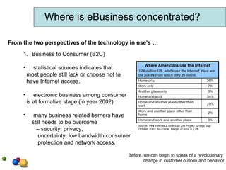 Where is eBusiness concentrated? From the two perspectives of the technology in use’s … Business to Consumer (B2C) statistical sources indicates that most people still lack or choose not to have Internet access. electronic business among consumer is at formative stage (in year 2002) many business related barriers have still needs to be overcome –  security, privacy, uncertainty, low bandwidth,consumer protection and network access. Before, we can begin to speak of a revolutionary  change in customer outlook and behavior 