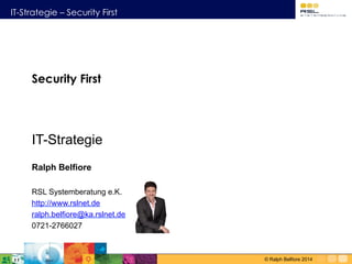IT-Strategie – Security First
© Ralph Belfiore 2014
Security First 
IT-Strategie
Ralph Belfiore
RSL Systemberatung e.K.
http://www.rslnet.de
ralph.belfiore@ka.rslnet.de
0721-2766027
 