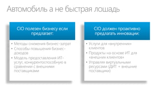 Разработка ИТ-услуг
Стандартный каталог ИТ
услуг
• Должен отвечать бизнестребованиям клиентов (т.е.
обладать понятной
ценностью)
• Включает специфические для
этих бизнес-требований цены
и уровни обслуживания

Дает клиенту возможность
самообслуживания и
выбора
• Параметры виртуальных
машин
• Размер почтовых ящиков
• Версии ПО
• Уровень поддержки
• …

 