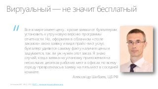 Виртуальный — не значит бесплатный

“

Все в мире имеет цену… кроме заявки от бухгалтерии
установить к утру новую версию программы
отчетности. Но, оформляя в облачном «столе
заказов» свою заявку и видя прайс-лист услуг,
бухгалтер удивится самому факту наличия цены и
задумается, так ли уж нужен этот заказ. Я знаю
случай, когда заявка на установку приложения на
нескольких десятках рабочих мест в офисах по всему
городу превратилась в заявку на пять мест в соседней
комнате.
Александр Шибаев, ЦБ РФ
В ИT – незначительная облачность

 