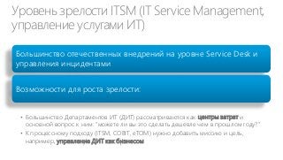 Уровень зрелости ITSM (IT Service Management,
управление услугами ИТ)
Большинство отечественных внедрений на уровне Service Desk и
управления инцидентами
Возможности для роста зрелости:
• Большинство Департаментов ИТ (ДИТ) рассматриваются как центры затрат и
основной вопрос к ним: “можете ли вы это сделать дешевле чем в прошлом году?”
• К процессному подходу (ITSM, COBIT, eTOM) нужно добавить миссию и цель,
например, управление ДИТ как бизнесом

 