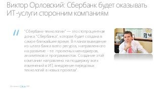 Виктор Орловский: Сбербанк будет оказывать
ИТ-услуги сторонним компаниям

“

"Сбербанк-технологии" — это стопроцентная
дочка "Сбербанка", которая будет создана в
самое ближайшее время. В планах выведение
из штата банка всего ресурса, направленного
на развитие - т.е. проектных менеджеров,
аналитиков и программистов. Создание этой
компании направлено на поддержку всех
изменений в ИТ, внедрение передовых
технологий в новых проектах".

Источник: CNews 2011

 