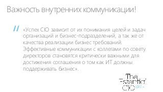 Важность внутренних коммуникации!

“

«Успех CIO зависит от их понимания целей и задач
организаций и бизнес-подразделений, а так же от
качества реализации бизнес требований.
Эффективные коммуникации с коллегами по совету
директоров становятся критически важными для
достижения соглашения о том как ИТ должны
поддерживать бизнес».

 